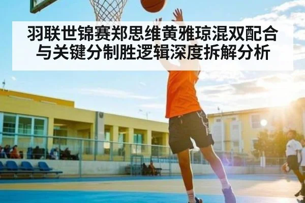羽联世锦赛郑思维黄雅琼混双配合与关键分制胜逻辑深度拆解分析