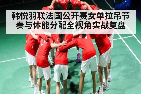 韩悦羽联法国公开赛女单拉吊节奏与体能分配全视角实战复盘