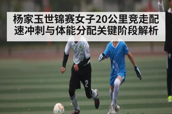 杨家玉世锦赛女子20公里竞走配速冲刺与体能分配关键阶段解析