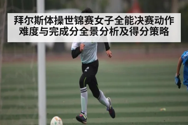 拜尔斯体操世锦赛女子全能决赛动作难度与完成分全景分析及得分策略